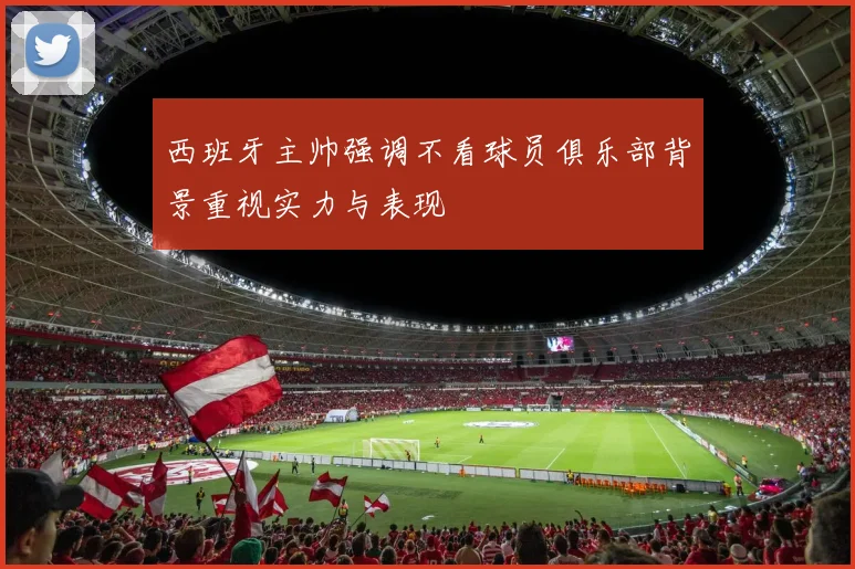 西班牙主帅强调不看球员俱乐部背景重视实力与表现