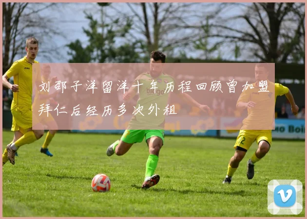刘邵子洋留洋十年历程回顾曾加盟拜仁后经历多次外租