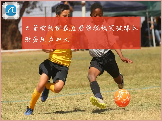 火箭续约伊森后奢侈税线突破球队财务压力加大