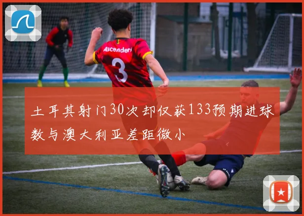 土耳其射门30次却仅获133预期进球数与澳大利亚差距微小