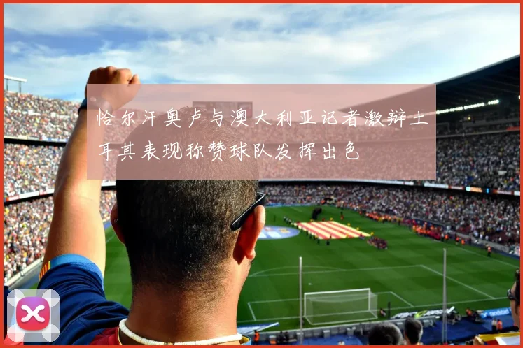 恰尔汗奥卢与澳大利亚记者激辩土耳其表现称赞球队发挥出色