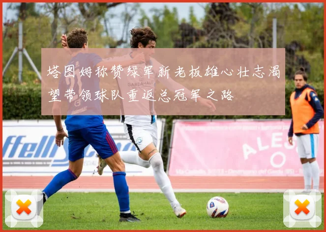 塔图姆称赞绿军新老板雄心壮志渴望带领球队重返总冠军之路
