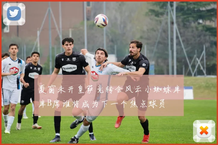 夏窗未开皇萨竞转会风云小蜘蛛库库B席谁将成为下一个焦点球员