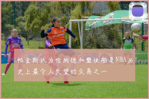 帕金斯认为伦纳德加盟快船是NBA历史上最令人失望的交易之一