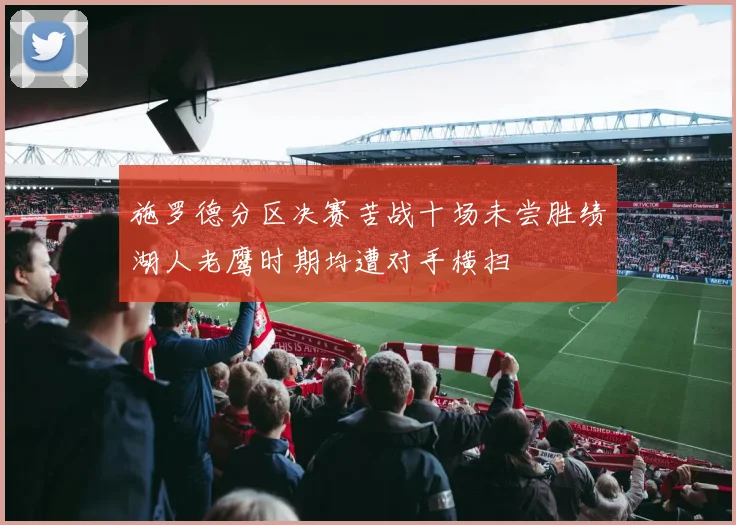 施罗德分区决赛苦战十场未尝胜绩湖人老鹰时期均遭对手横扫