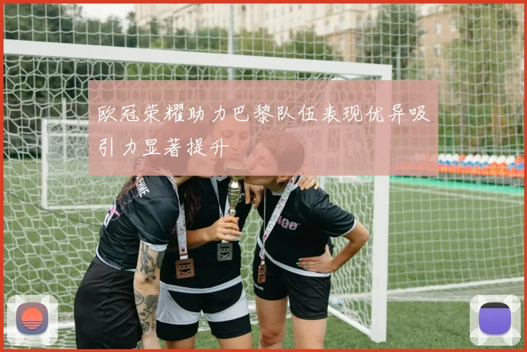 欧冠荣耀助力巴黎队伍表现优异吸引力显著提升
