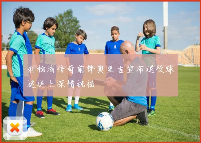 利物浦传奇前锋奥里吉宣布退役球迷送上深情祝福