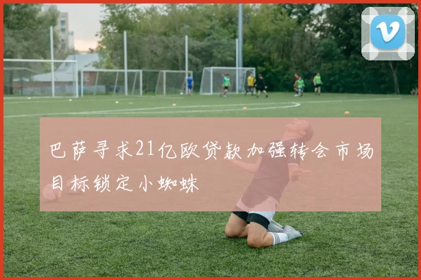 巴萨寻求21亿欧贷款加强转会市场目标锁定小蜘蛛