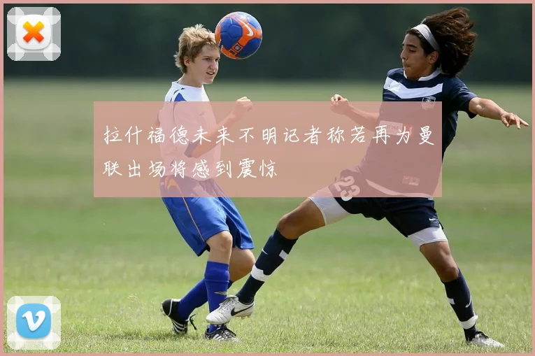 拉什福德未来不明记者称若再为曼联出场将感到震惊