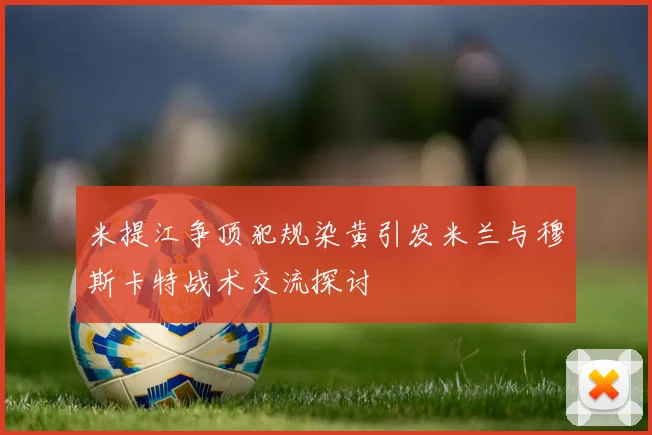 米提江争顶犯规染黄引发米兰与穆斯卡特战术交流探讨
