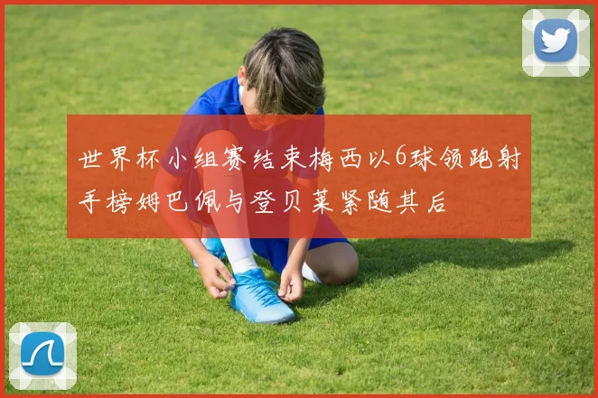 世界杯小组赛结束梅西以6球领跑射手榜姆巴佩与登贝莱紧随其后