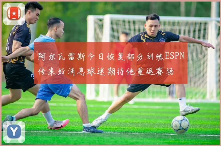 阿尔瓦雷斯今日恢复部分训练ESPN传来好消息球迷期待他重返赛场