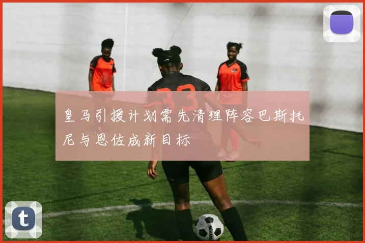 皇马引援计划需先清理阵容巴斯托尼与恩佐成新目标