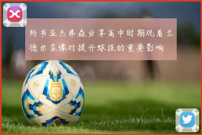 约书亚杰弗森分享高中时期观看兰德尔录像对提升球技的重要影响