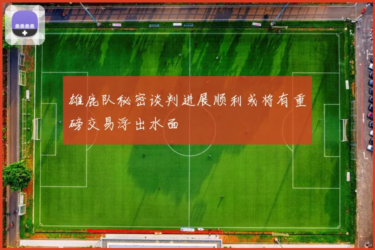 雄鹿队秘密谈判进展顺利或将有重磅交易浮出水面